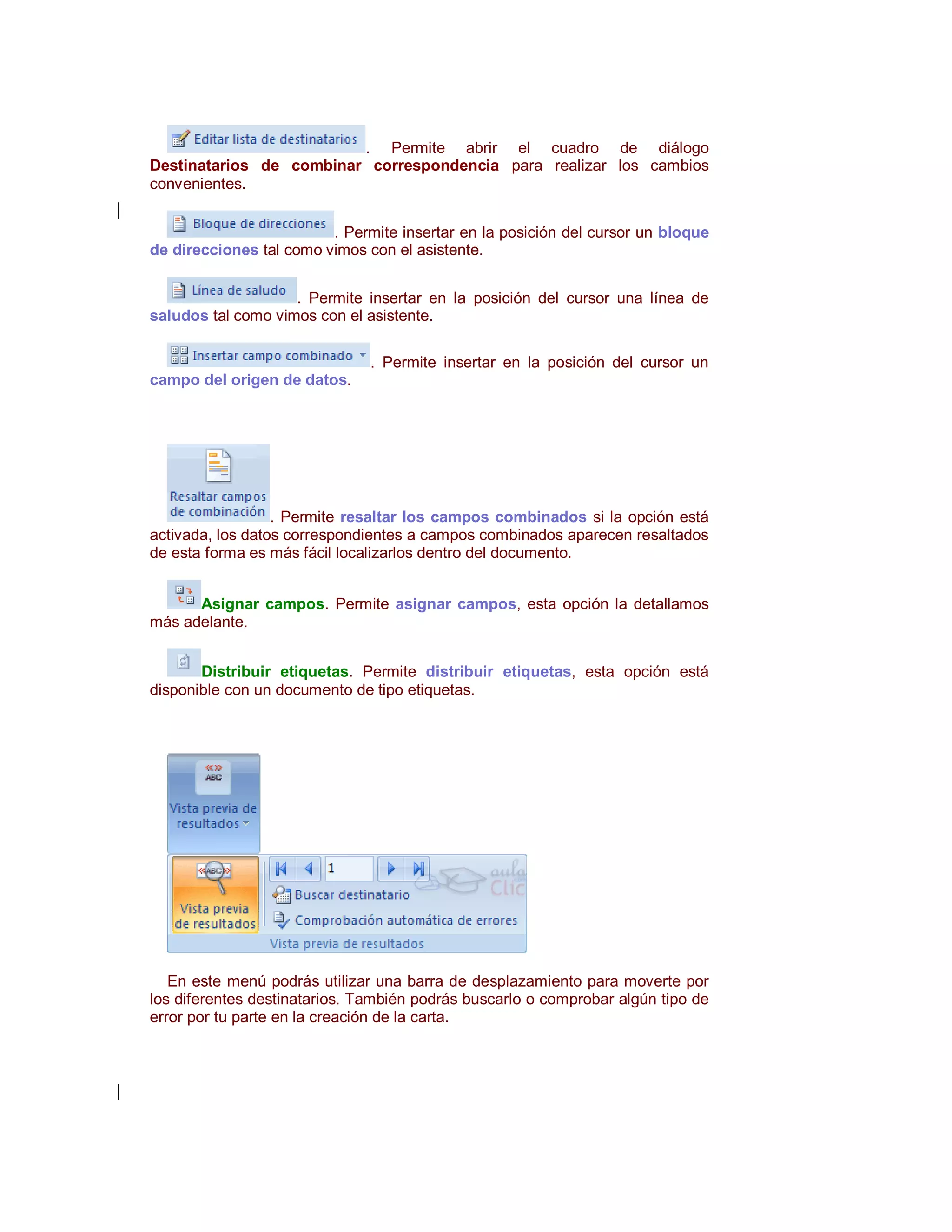 . Permite abrir el cuadro de diálogo
Destinatarios de combinar correspondencia para realizar los cambios
convenientes.


                         . Permite insertar en la posición del cursor un bloque
de direcciones tal como vimos con el asistente.


                    . Permite insertar en la posición del cursor una línea de
saludos tal como vimos con el asistente.

                               . Permite insertar en la posición del cursor un
campo del origen de datos.




                  . Permite resaltar los campos combinados si la opción está
activada, los datos correspondientes a campos combinados aparecen resaltados
de esta forma es más fácil localizarlos dentro del documento.


      Asignar campos. Permite asignar campos, esta opción la detallamos
más adelante.


       Distribuir etiquetas. Permite distribuir etiquetas, esta opción está
disponible con un documento de tipo etiquetas.




   En este menú podrás utilizar una barra de desplazamiento para moverte por
los diferentes destinatarios. También podrás buscarlo o comprobar algún tipo de
error por tu parte en la creación de la carta.
 