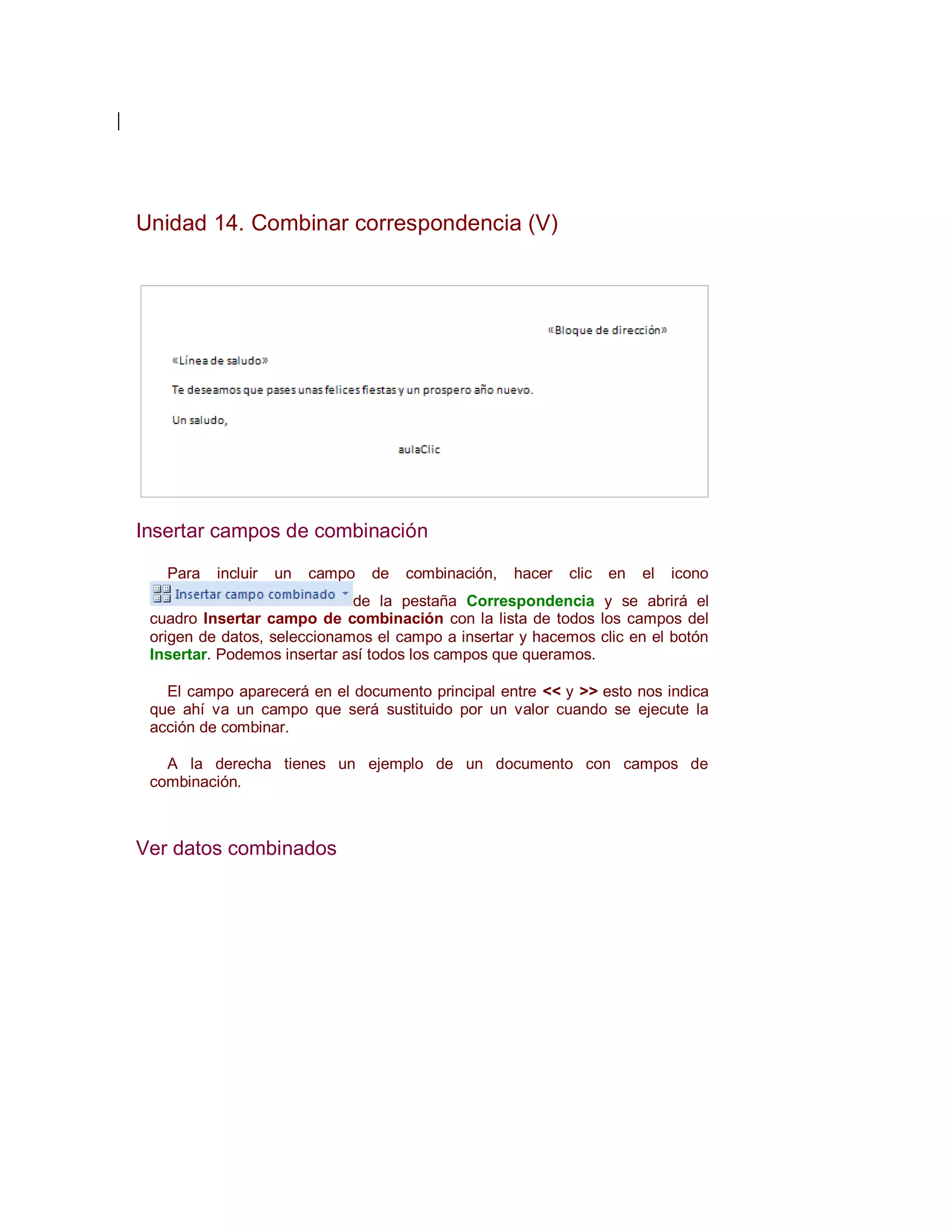 Unidad 14. Combinar correspondencia (V)




Insertar campos de combinación

   Para   incluir   un   campo   de   combinación,   hacer   clic   en   el   icono
                             de la pestaña Correspondencia y se abrirá el
 cuadro Insertar campo de combinación con la lista de todos los campos del
 origen de datos, seleccionamos el campo a insertar y hacemos clic en el botón
 Insertar. Podemos insertar así todos los campos que queramos.

   El campo aparecerá en el documento principal entre << y >> esto nos indica
 que ahí va un campo que será sustituido por un valor cuando se ejecute la
 acción de combinar.

   A la derecha tienes un ejemplo de un documento con campos de
 combinación.



Ver datos combinados
 
