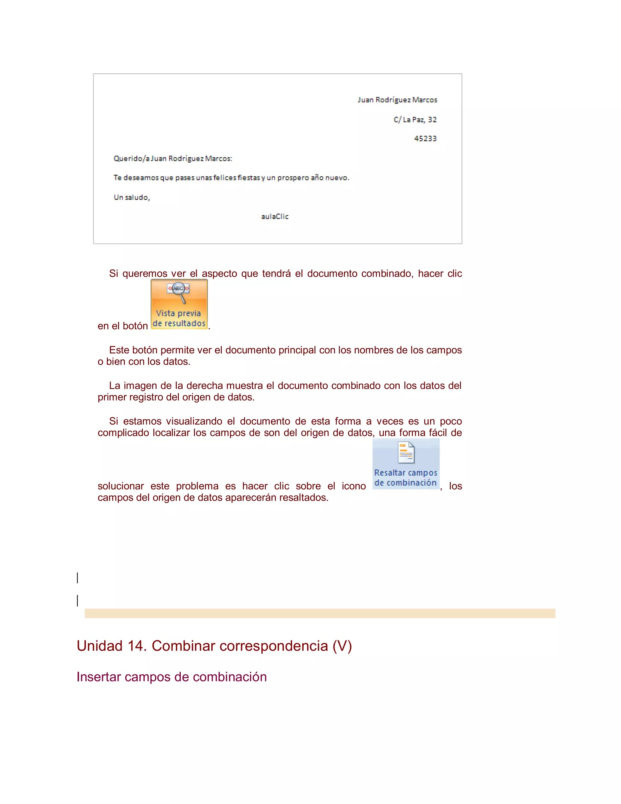 Si queremos ver el aspecto que tendrá el documento combinado, hacer clic




   en el botón            .

      Este botón permite ver el documento principal con los nombres de los campos
   o bien con los datos.

      La imagen de la derecha muestra el documento combinado con los datos del
   primer registro del origen de datos.

     Si estamos visualizando el documento de esta forma a veces es un poco
   complicado localizar los campos de son del origen de datos, una forma fácil de




   solucionar este problema es hacer clic sobre el icono                    , los
   campos del origen de datos aparecerán resaltados.




Unidad 14. Combinar correspondencia (V)

Insertar campos de combinación
 