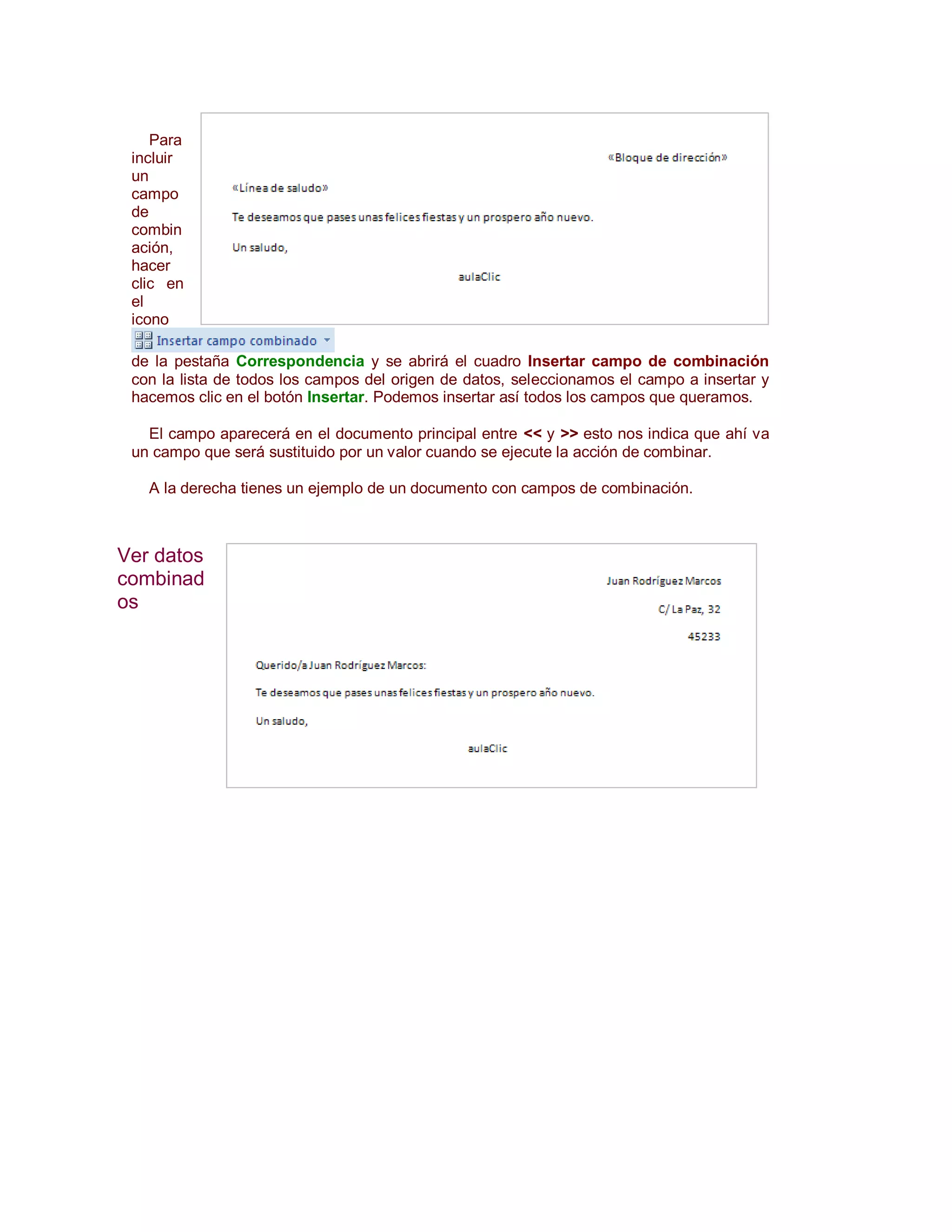 Para
 incluir
 un
 campo
 de
 combin
 ación,
 hacer
 clic en
 el
 icono

 de la pestaña Correspondencia y se abrirá el cuadro Insertar campo de combinación
 con la lista de todos los campos del origen de datos, seleccionamos el campo a insertar y
 hacemos clic en el botón Insertar. Podemos insertar así todos los campos que queramos.

   El campo aparecerá en el documento principal entre << y >> esto nos indica que ahí va
 un campo que será sustituido por un valor cuando se ejecute la acción de combinar.

   A la derecha tienes un ejemplo de un documento con campos de combinación.



Ver datos
combinad
os
 