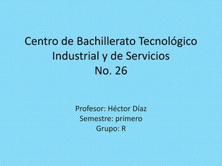 Centro de Bachillerato Tecnológico
Industrial y de Servicios
No. 26
Profesor: Héctor Díaz
Semestre: primero
Grupo: R

 