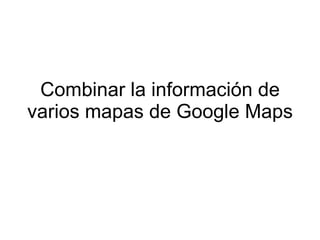 Combinar la información de
varios mapas de Google Maps
 