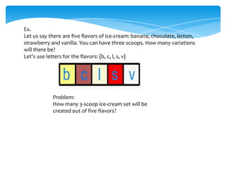 Ex.
Let us say there are five flavors of ice-cream: banana, chocolate, lemon,
strawberry and vanilla. You can have three scoops. How many variations
will there be?
Let's use letters for the flavors: {b, c, l, s, v}
Problem:
How many 3-scoop ice-cream set will be
created out of five flavors?