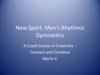 New Sport: Men’s Rhythmic
      Gymnastics
  A Crash Course in Creativity –
     Connect and Combine
            Marie V.
 