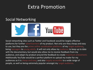 Extra Promotion

Social Networking




Social networking sites such as Twitter and Facebook would be largely effective
platforms for further advertisement of my product. Not only are they cheap and easy
to use, but they are the prime online socialisation platforms of my target audience,
being teenagers to young adults. It will not only allow my audience to keep up to date
with the documentary, but would also allow me to receive feedback from my
audience, and adapt my product around the feedback to create maximum enticement.
Additionally YouTube would be a perfect platform to upload my trailer for my
audiences as it is cheap and easy, and also largely accessible to a wide range of
people, as well as being extremely popular amongst my target audience.
 