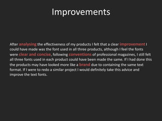 Improvements


After analysing the effectiveness of my products I felt that a clear improvement I
could have made was the font used in all three products, although I feel the fonts
were clear and concise, following conventions of professional magazines, I still felt
all three fonts used in each product could have been made the same. If I had done this
the products may have looked more like a brand due to containing the same text
format. If I were to redo a similar project I would definitely take this advice and
improve the text fonts.
 