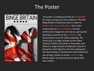 The Poster
   The poster is created primarily to symbolise
   the topic and genre to the audience. The title
   Binge Britain is bold and clear in order to
   attract the most attention, the 5 stars
   underneath are connotations of most
   professional magazines and act as a persuasive
   technique to prove to the audience the
   documentary is worth while watching. The
   union jack is a huge contrast to the colour
   scheme of black and white in the poster and
   attracts a large amount of attention, due to it
   being the union flag this not only emphasises
   the documentary’s involvement with Britain but
   also brings it closer to home, enticing the
   British public into learning more about their
   own culture.
 