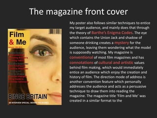 The magazine front cover
         My poster also follows similar techniques to entice
         my target audience, and mainly does that through
         the theory of Barthe’s Enigma Codes. The eye
         which contains the Union Jack and shadow of
         someone drinking creates a mystery for the
         audience, leaving them wondering what the model
         is supposedly watching. My magazine is
         conventional of most film magazines and has
         connotations of cultural and artistic values
         behind film making, which would immediately
         entice an audience which enjoy the creation and
         history of film. The direction mode of address is
         another convention feature which personally
         addresses the audience and acts as a persuasive
         technique to draw them into reading the
         magazine. The magazine title ‘Film and Me’ was
         created in a similar format to the
 