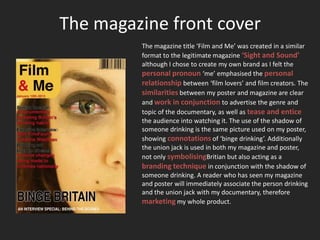 The magazine front cover
         The magazine title ‘Film and Me’ was created in a similar
         format to the legitimate magazine ‘Sight and Sound’
         although I chose to create my own brand as I felt the
         personal pronoun ‘me’ emphasised the personal
         relationship between ‘film lovers’ and film creators. The
         similarities between my poster and magazine are clear
         and work in conjunction to advertise the genre and
         topic of the documentary, as well as tease and entice
         the audience into watching it. The use of the shadow of
         someone drinking is the same picture used on my poster,
         showing connotations of ‘binge drinking’. Additionally
         the union jack is used in both my magazine and poster,
         not only symbolisingBritian but also acting as a
         branding technique in conjunction with the shadow of
         someone drinking. A reader who has seen my magazine
         and poster will immediately associate the person drinking
         and the union jack with my documentary, therefore
         marketing my whole product.
 