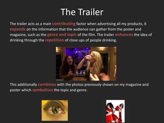 The Trailer
The trailer acts as a main contributing factor when advertising all my products, it
expands on the information that the audience can gather from the poster and
magazine, such as the genre and topic of the film. The trailer enhances the idea of
drinking through the repetition of close ups of people drinking.




This additionally combines with the photos previously shown on my magazine and
poster which symbolises the topic and genre.
 