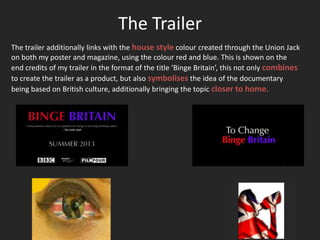 The Trailer
The trailer additionally links with the house style colour created through the Union Jack
on both my poster and magazine, using the colour red and blue. This is shown on the
end credits of my trailer in the format of the title ‘Binge Britain’, this not only combines
to create the trailer as a product, but also symbolises the idea of the documentary
being based on British culture, additionally bringing the topic closer to home.
 