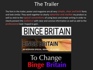 The Trailer
The font in the trailer, poster and magazine are all very simple, clear and bold fonts
and look similar. They work together to clearly advertise and market my product as
well as stick to the typical conventions of using basic and simple writing in order to
clearly present the audience with clear and concise information as well as add to the
professional look I hoped to gain.
 