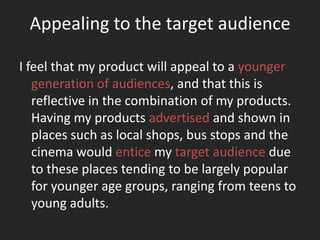 Appealing to the target audience

I feel that my product will appeal to a younger
   generation of audiences, and that this is
   reflective in the combination of my products.
   Having my products advertised and shown in
   places such as local shops, bus stops and the
   cinema would entice my target audience due
   to these places tending to be largely popular
   for younger age groups, ranging from teens to
   young adults.
 
