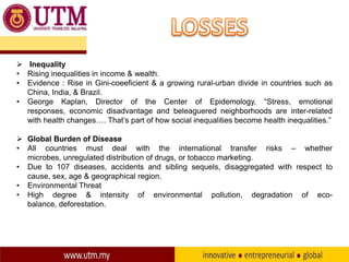  Inequality
• Rising inequalities in income & wealth.
• Evidence : Rise in Gini-coeeficient & a growing rural-urban divide in countries such as
China, India, & Brazil.
• George Kaplan, Director of the Center of Epidemology, “Stress, emotional
responses, economic disadvantage and beleaguered neighborhoods are inter-related
with health changes…. That’s part of how social inequalities become health inequalities.”
 Global Burden of Disease
• All countries must deal with the international transfer risks – whether
microbes, unregulated distribution of drugs, or tobacco marketing.
• Due to 107 diseases, accidents and sibling sequels, disaggregated with respect to
cause, sex, age & geographical region.
• Environmental Threat
• High degree & intensity of environmental pollution, degradation of ecobalance, deforestation.

 