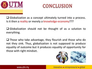  Globalization as a concept ultimately turned into a process.
Is it then a reality or merely a knowledge-economy???
 Globalization should not be thought of as a solution to
everything.

 Those who take advantage, they flourish and those who do
not they sink. Thus, globalization is not supposed to produce
equality of outcome but it produces equality of opportunity for
those with right mindset.

 