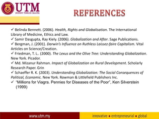  Belinda Bennett. (2006). Health, Rights and Globalisation. The International
Library of Medicine, Ethics and Law.
 Samir Dasgupta, Ray Kiely. (2006). Globalization and After. Sage Publications.
 Bergman, J. (2001). Darwin’s Influence on Ruthless Laissez-faire Capitalism. Vital
Articles on Science/Creation.
 Friedman, T. L.. (2000). The Lexus and the Olive Tree: Understanding Globalization.
New York. Picador.
 Md. Mizanur Rahman. Impact of Globalization on Rural Development. Scholarly
Research Paper. Grin
 Schaeffer R. K. (2003). Understanding Globalization: The Social Consequences of
Political, Economic. New York. Rowman & Littlefield Publishers Inc.
 “Millions for Viagra. Pennies for Diseases of the Poor”, Ken Silverstein
(1999)

 