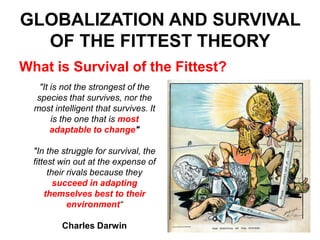 GLOBALIZATION AND SURVIVAL
OF THE FITTEST THEORY
What is Survival of the Fittest?
"It is not the strongest of the
species that survives, nor the
most intelligent that survives. It
is the one that is most
adaptable to change"
"In the struggle for survival, the
fittest win out at the expense of
their rivals because they
succeed in adapting
themselves best to their
environment“
Charles Darwin

 
