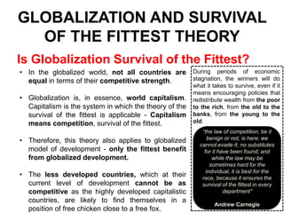 GLOBALIZATION AND SURVIVAL
OF THE FITTEST THEORY
Is Globalization Survival of the Fittest?
• In the globalized world, not all countries are During periods of economic
stagnation, the winners will do
equal in terms of their competitive strength.
• Globalization is, in essence, world capitalism.
Capitalism is the system in which the theory of the
survival of the fittest is applicable - Capitalism
means competition, survival of the fittest.

• Therefore, this theory also applies to globalized
model of development - only the fittest benefit
from globalized development.
• The less developed countries, which at their
current level of development cannot be as
competitive as the highly developed capitalistic
countries, are likely to find themselves in a
position of free chicken close to a free fox.

what it takes to survive, even if it
means encouraging policies that
redistribute wealth from the poor
to the rich, from the old to the
banks, from the young to the
old.
“the law of competition, be it
benign or not, is here; we
cannot evade it; no substitutes
for it have been found; and
while the law may be
sometimes hard for the
individual, it is best for the
race, because it ensures the
survival of the fittest in every
department”
Andrew Carnegie

 