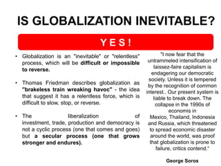 IS GLOBALIZATION INEVITABLE?
YES!
• Globalization is an "inevitable" or "relentless"
process, which will be difficult or impossible
to reverse.
• Thomas Friedman describes globalization as
"brakeless train wreaking havoc" - the idea
that suggest it has a relentless force, which is
difficult to slow, stop, or reverse.
• The
liberalization
of
investment, trade, production and democracy is
not a cyclic process (one that comes and goes)
but a secular process (one that grows
stronger and endures).

"I now fear that the
untrammeled intensification of
laissez-faire capitalism is
endagering our democratic
society. Unless it is tempered
by the recognition of common
interest.. Our present system is
liable to break down. The
collapse in the 1990s of
economis in
Mexico, Thailand, Indonesia
and Russia, which threatened
to spread economic disaster
around the world, was proof
that globalization is prone to
failure, critics contend.“
George Soros

 