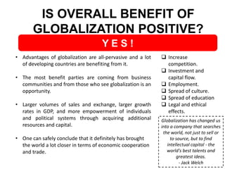 IS OVERALL BENEFIT OF
GLOBALIZATION POSITIVE?
YES!
• Advantages of globalization are all-pervasive and a lot
of developing countries are benefiting from it.
• The most benefit parties are coming from business
communities and from those who see globalization is an
opportunity.
• Larger volumes of sales and exchange, larger growth
rates in GDP, and more empowerment of individuals
and political systems through acquiring additional
resources and capital.
• One can safely conclude that it definitely has brought
the world a lot closer in terms of economic cooperation
and trade.

 Increase
competition.
 Investment and
capital flow.
 Employment.
 Spread of culture.
 Spread of education
 Legal and ethical
effects.
Globalization has changed us
into a company that searches
the world, not just to sell or
to source, but to find
intellectual capital - the
world's best talents and
greatest ideas.
- Jack Welch

 