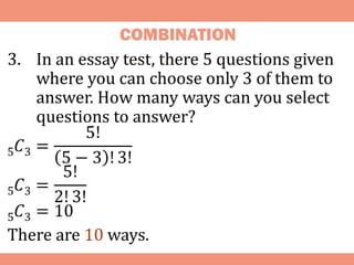 COMBINATION
3. In an essay test, there 5 questions given
where you can choose only 3 of them to
answer. How many ways can you select
questions to answer?
5𝐶3 =
5!
5 − 3 ! 3!
5𝐶3 =
5!
2! 3!
5𝐶3 = 10
There are 10 ways.
 