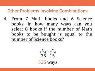 Other Problems Involving Combinations
4. From 7 Math books and 6 Science
books, in how many ways can you
select 8 books if the number of Math
books to be bought is equal to the
number of Science books?
7𝐶4 ∙ 6𝐶4
35 ∙ 15
525 ways
 