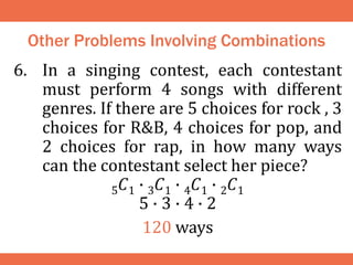 Other Problems Involving Combinations
6. In a singing contest, each contestant
must perform 4 songs with different
genres. If there are 5 choices for rock , 3
choices for R&B, 4 choices for pop, and
2 choices for rap, in how many ways
can the contestant select her piece?
5𝐶1 ∙ 3𝐶1 ∙ 4𝐶1 ∙ 2𝐶1
5 ∙ 3 ∙ 4 ∙ 2
120 ways
 
