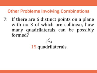 Other Problems Involving Combinations
7. If there are 6 distinct points on a plane
with no 3 of which are collinear, how
many quadrilaterals can be possibly
formed?
6𝐶4
15 quadrilaterals
 