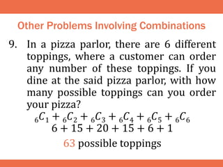 Other Problems Involving Combinations
9. In a pizza parlor, there are 6 different
toppings, where a customer can order
any number of these toppings. If you
dine at the said pizza parlor, with how
many possible toppings can you order
your pizza?
6𝐶1 + 6𝐶2 + 6𝐶3 + 6𝐶4 + 6𝐶5 + 6𝐶6
6 + 15 + 20 + 15 + 6 + 1
63 possible toppings
 