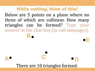 While waiting, think of this!
Below are 5 points on a plane where no
three of which are collinear. How many
triangles can be formed? Type your
answer in the chat box (in-call messages).
.
.
.
.
.
A
B
C D
E
There are 10 triangles formed.
 
