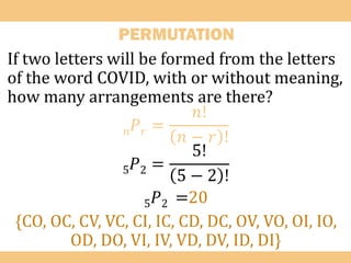 PERMUTATION
If two letters will be formed from the letters
of the word COVID, with or without meaning,
how many arrangements are there?
𝑛𝑃𝑟 =
𝑛!
𝑛 − 𝑟 !
5𝑃2 =
5!
5 − 2 !
5𝑃2 =20
{CO, OC, CV, VC, CI, IC, CD, DC, OV, VO, OI, IO,
OD, DO, VI, IV, VD, DV, ID, DI}
 