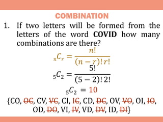 COMBINATION
1. If two letters will be formed from the
letters of the word COVID how many
combinations are there?
𝑛𝐶𝑟 =
𝑛!
𝑛 − 𝑟 ! 𝑟!
5𝐶2 =
5!
5 − 2 ! 2!
5𝐶2 = 10
{CO, OC, CV, VC, CI, IC, CD, DC, OV, VO, OI, IO,
OD, DO, VI, IV, VD, DV, ID, DI}
 