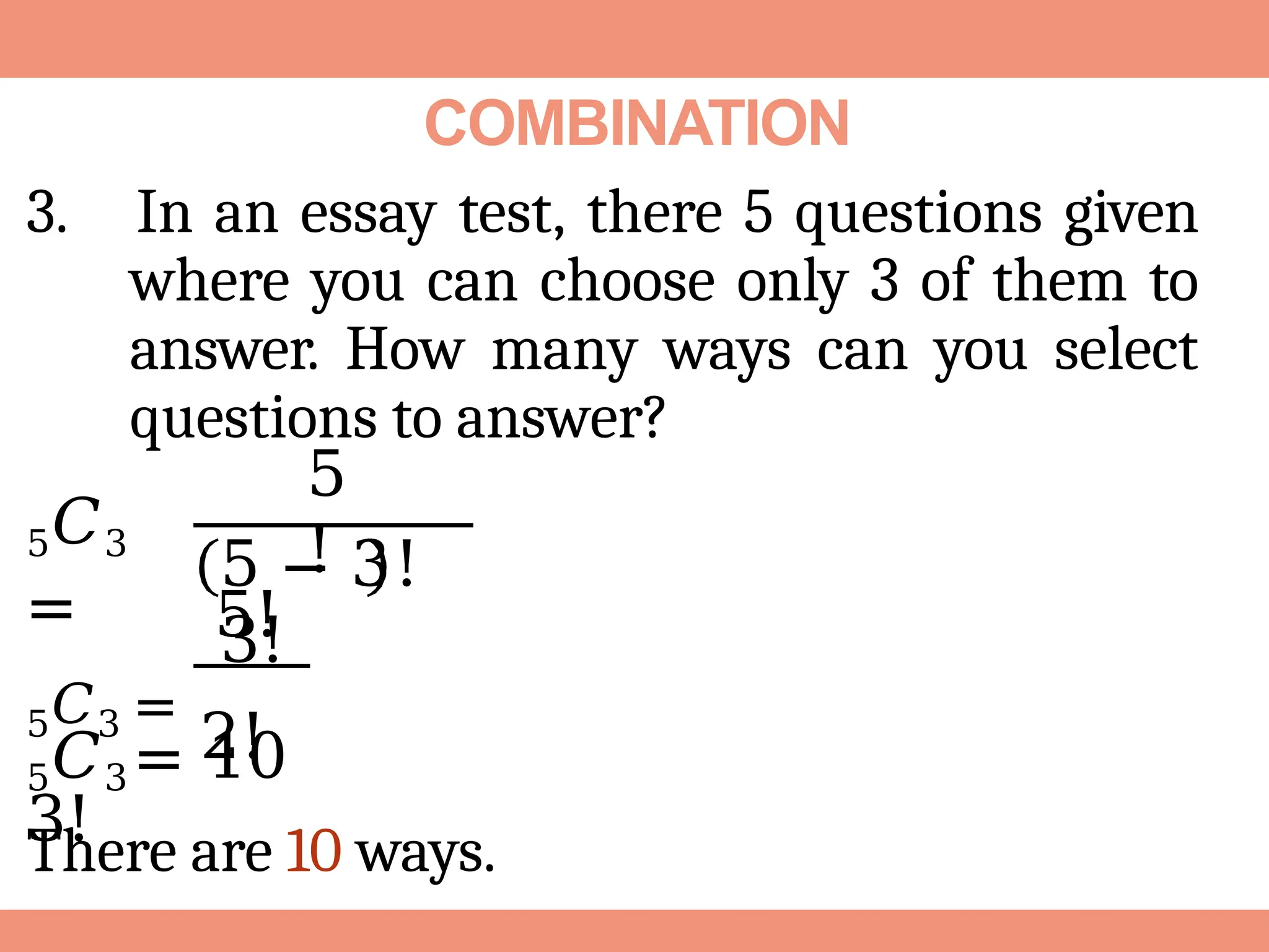 COMBINATION
3. In an essay test, there 5 questions given
where you can choose only 3 of them to
answer. How many ways can you select
questions to answer?
5𝐶3
=
5
!
5 − 3!
3!
5!
5𝐶3 =
2!
3!
5𝐶3 = 10
There are 10 ways.
 