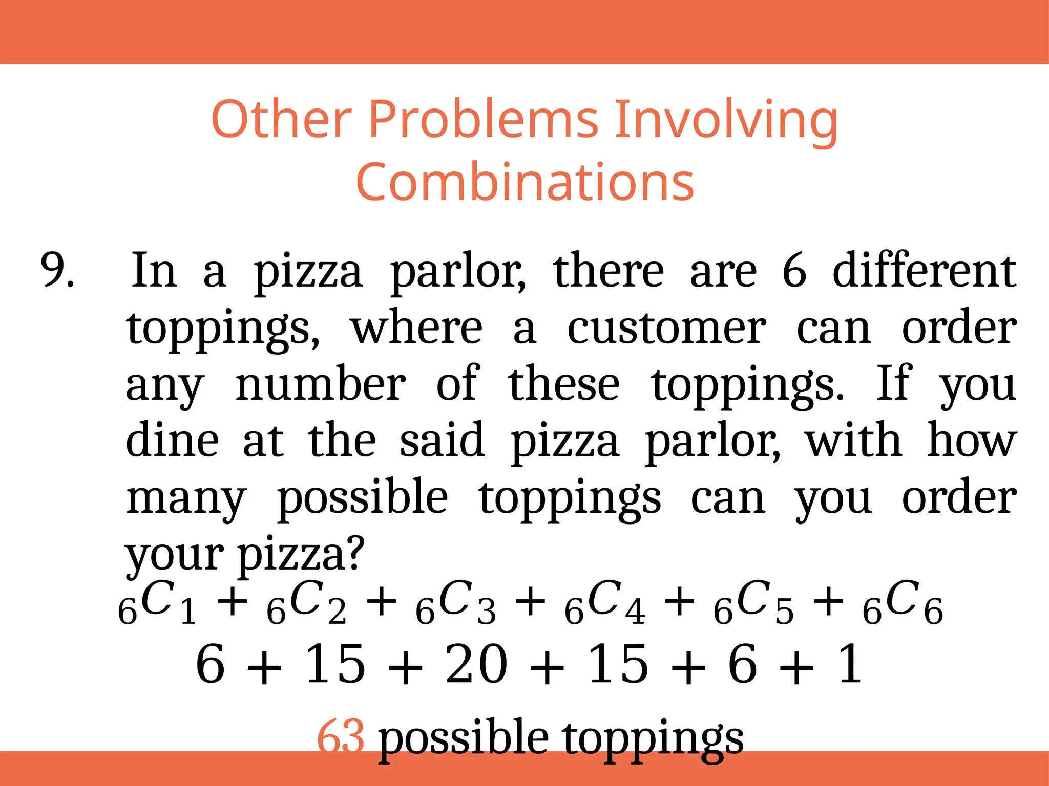 Other Problems Involving
Combinations
9. In a pizza parlor, there are 6 different
toppings, where a customer can order
any number of these toppings. If you
dine at the said pizza parlor, with how
many possible toppings can you order
your pizza?
6𝐶1 + 6𝐶2 + 6𝐶3 + 6𝐶4 + 6𝐶5 + 6𝐶6
6 + 15 + 20 + 15 + 6 + 1
63 possible toppings
 