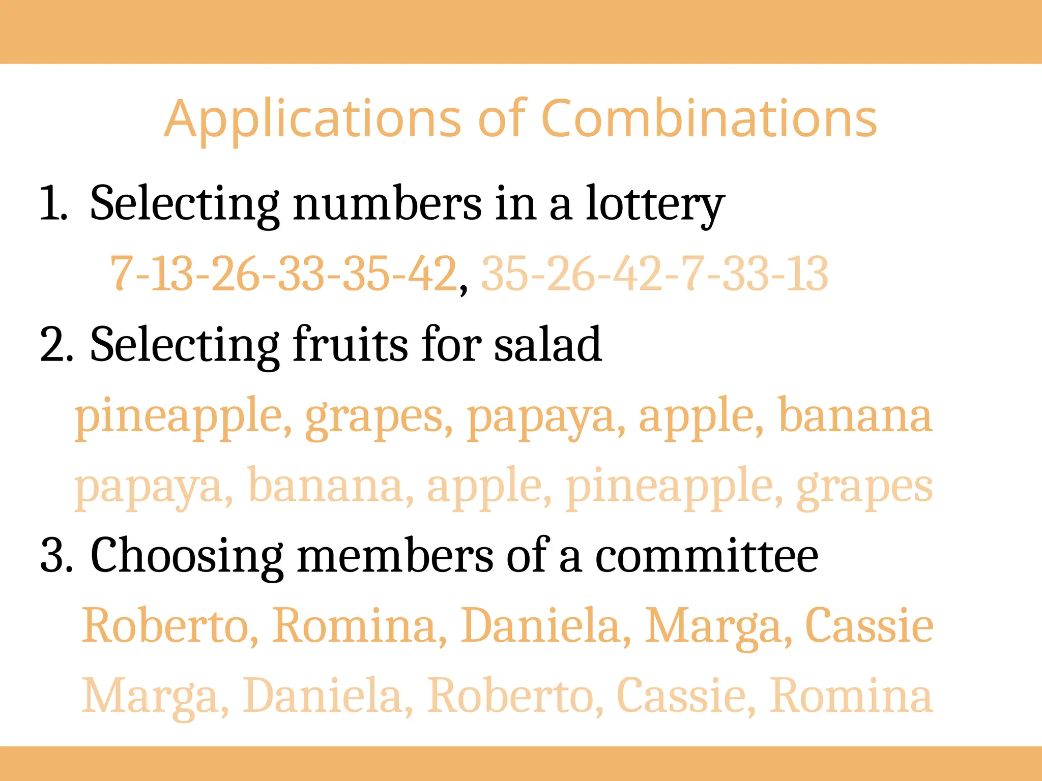 Applications of Combinations
1. Selecting numbers in a lottery
7-13-26-33-35-42, 35-26-42-7-33-13
2. Selecting fruits for salad
pineapple, grapes, papaya, apple, banana
papaya, banana, apple, pineapple, grapes
3. Choosing members of a committee
Roberto, Romina, Daniela, Marga, Cassie
Marga, Daniela, Roberto, Cassie, Romina
 