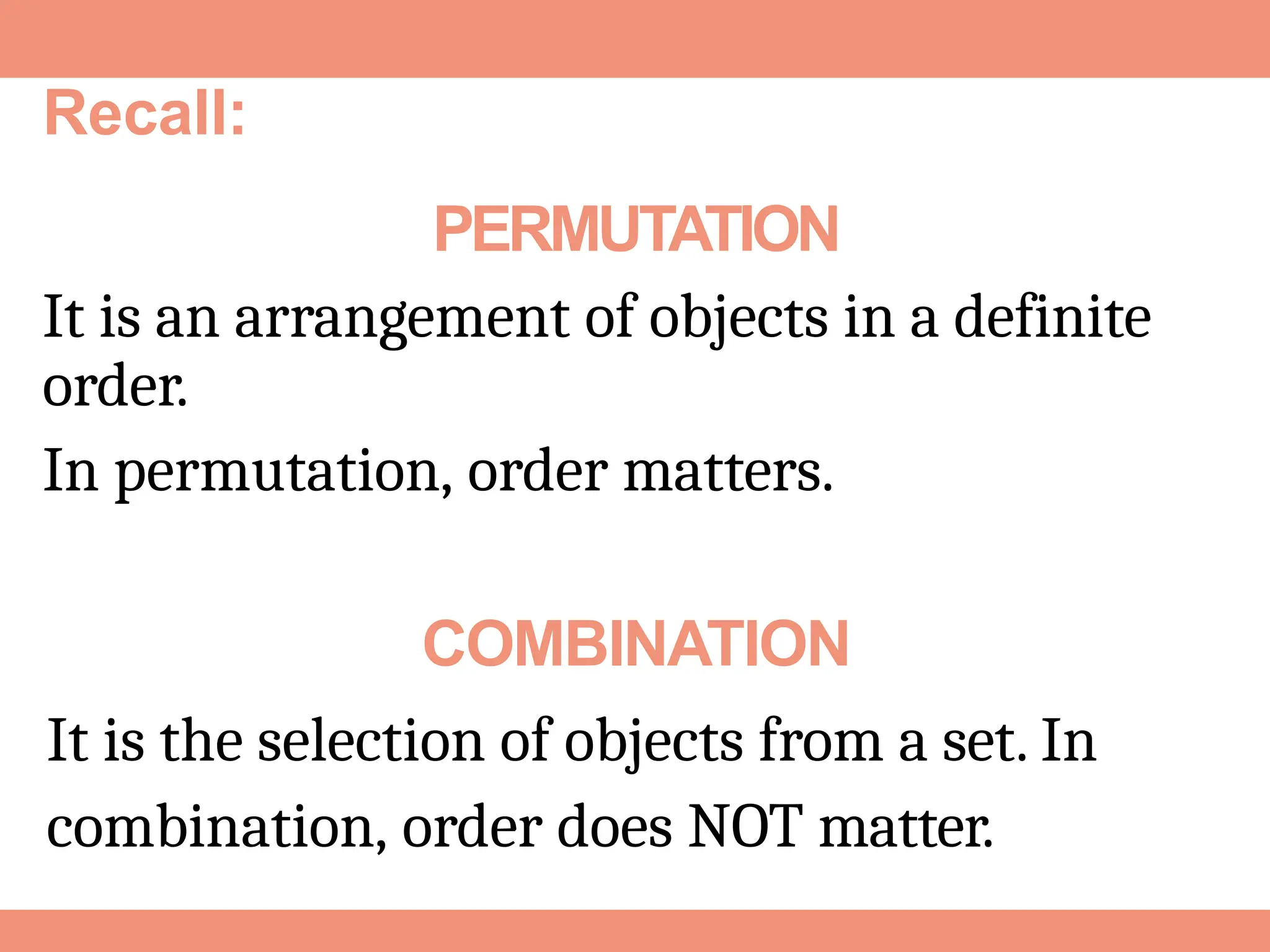 PERMUTATION
It is an arrangement of objects in a definite
order.
In permutation, order matters.
COMBINATION
It is the selection of objects from a set. In
combination, order does NOT matter.
Recall:
 