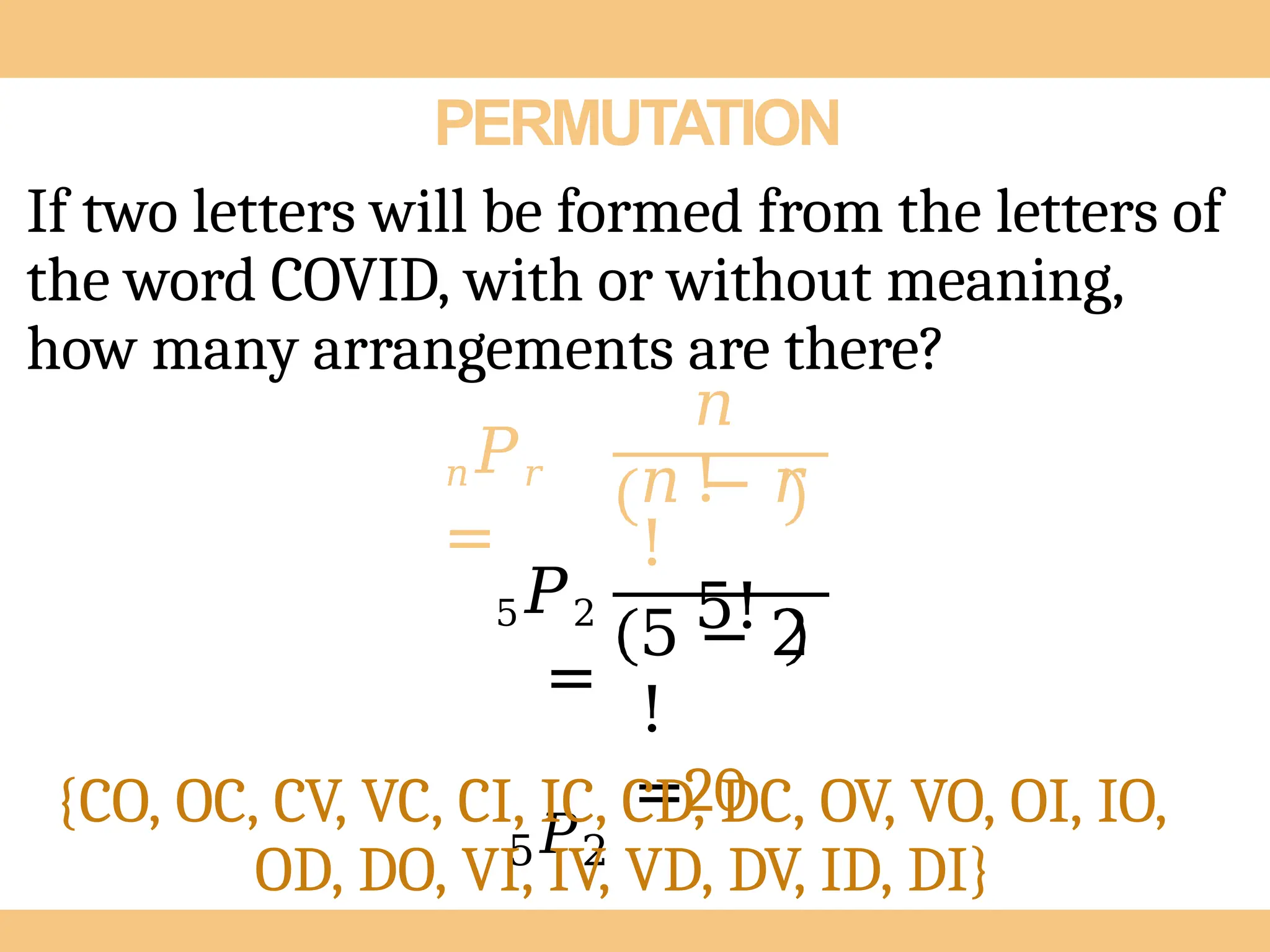 PERMUTATION
If two letters will be formed from the letters of
the word COVID, with or without meaning,
how many arrangements are there?
𝑛𝑃𝑟
=
𝑛
!
𝑛 − 𝑟
!
5!
5𝑃2
=
5𝑃2
5 − 2
!
=20
{CO, OC, CV, VC, CI, IC, CD, DC, OV, VO, OI, IO,
OD, DO, VI, IV, VD, DV, ID, DI}
 