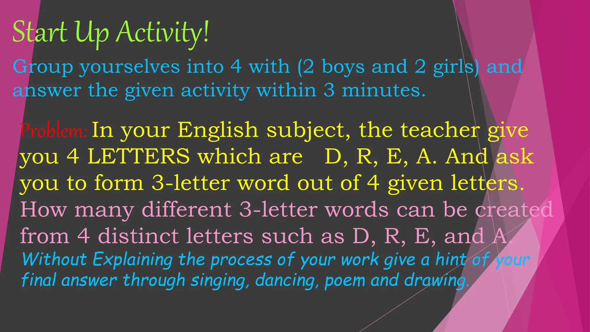 Start Up Activity!
Group yourselves into 4 with (2 boys and 2 girls) and
answer the given activity within 3 minutes.
Problem: In your English subject, the teacher give
you 4 LETTERS which are D, R, E, A. And ask
you to form 3-letter word out of 4 given letters.
How many different 3-letter words can be created
from 4 distinct letters such as D, R, E, and A.
Without Explaining the process of your work give a hint of your
final answer through singing, dancing, poem and drawing.
 