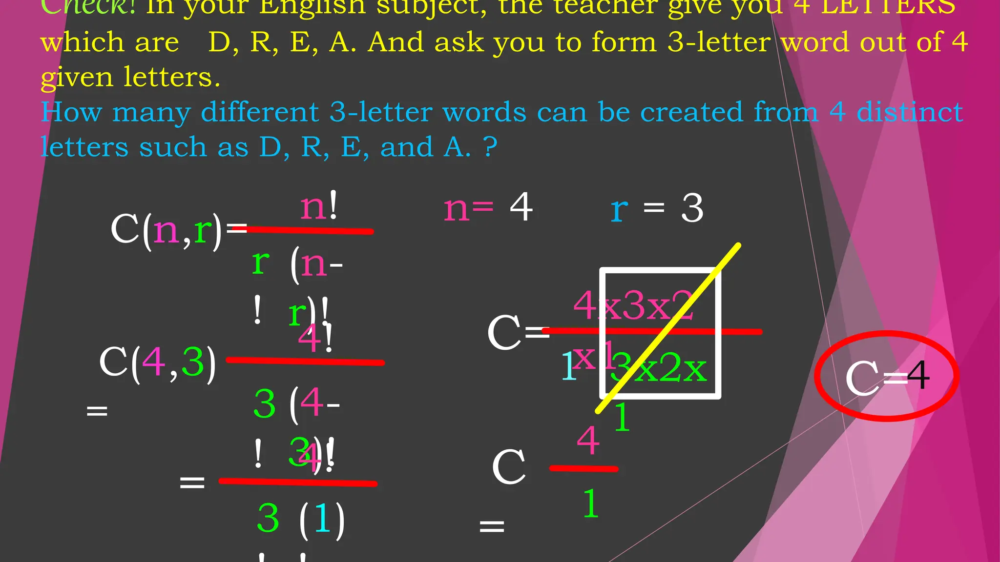Check! In your English subject, the teacher give you 4 LETTERS
which are D, R, E, A. And ask you to form 3-letter word out of 4
given letters.
How many different 3-letter words can be created from 4 distinct
letters such as D, R, E, and A. ?
C=
n!
r
!
(n-
r)!
n= 4 r = 3
C(n,r)=
4!
3
!
(4-
3)!
=
4!
3 (1)
4x3x2
x1
1 3x2x
1
C
=
4
1
C=4
C(4,3)
=
 