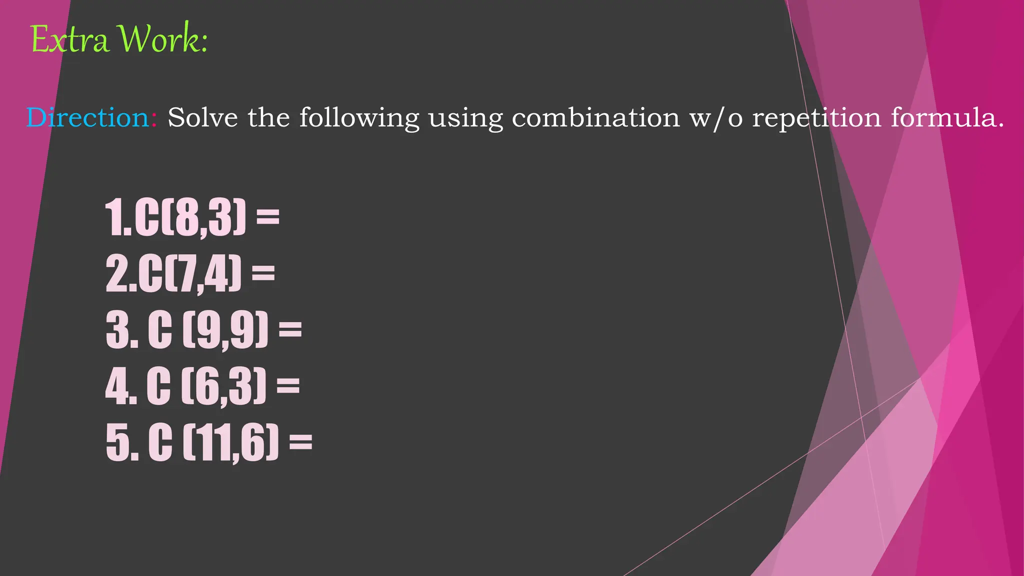 Direction: Solve the following using combination w/o repetition formula.
1.C(8,3) =
2.C(7,4) =
3. C (9,9) =
4. C (6,3) =
5. C (11,6) =
Extra Work:
 