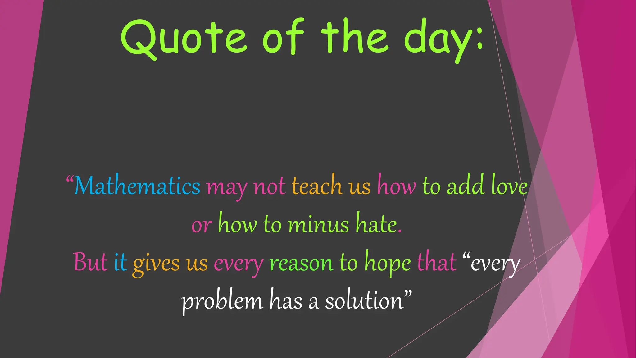“Mathematics may not teach us how to add love
or how to minus hate.
But it gives us every reason to hope that “every
problem has a solution”
Quote of the day:
 