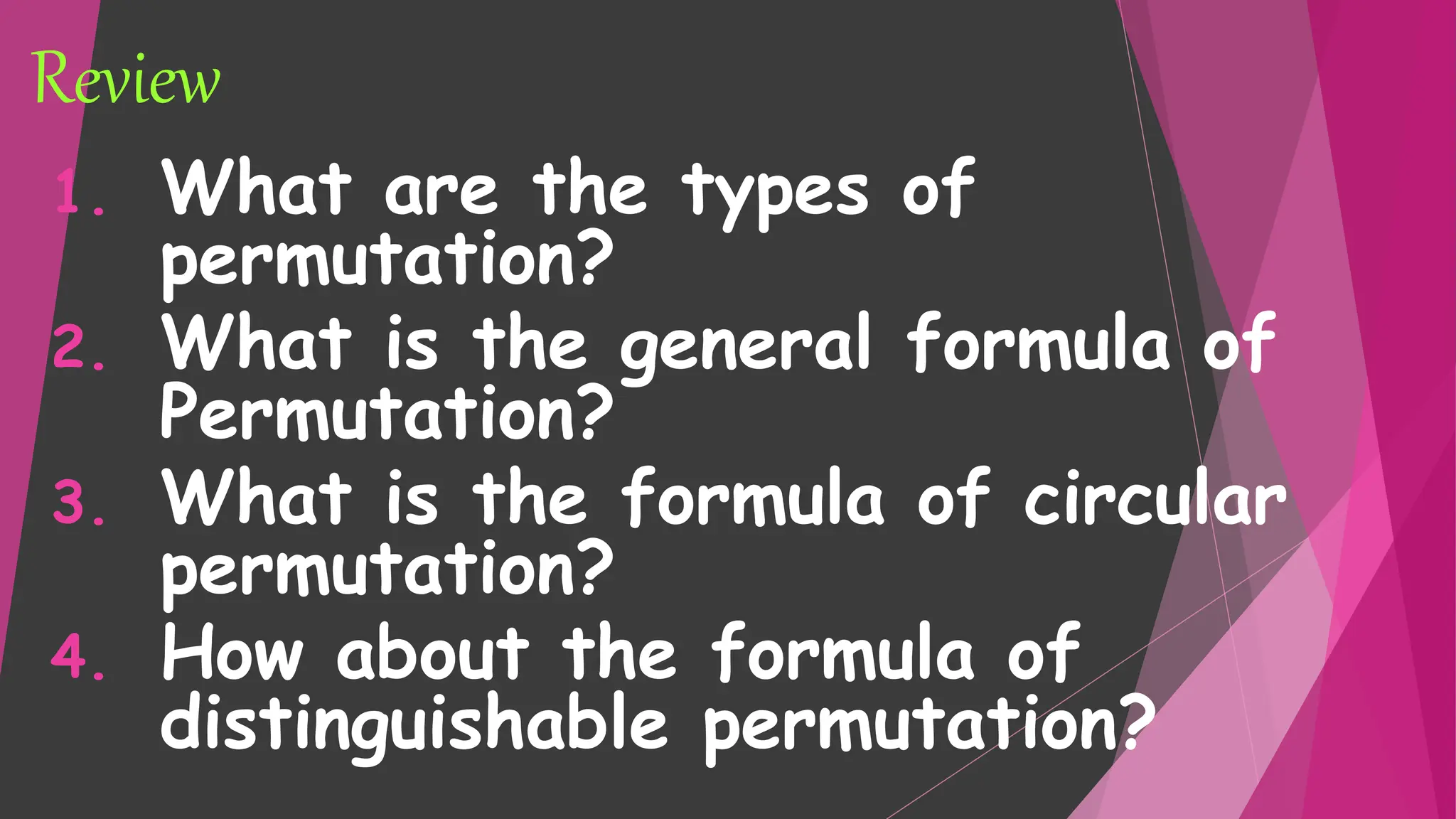 Review
1. What are the types of
permutation?
2. What is the general formula of
Permutation?
3. What is the formula of circular
permutation?
4. How about the formula of
distinguishable permutation?
 