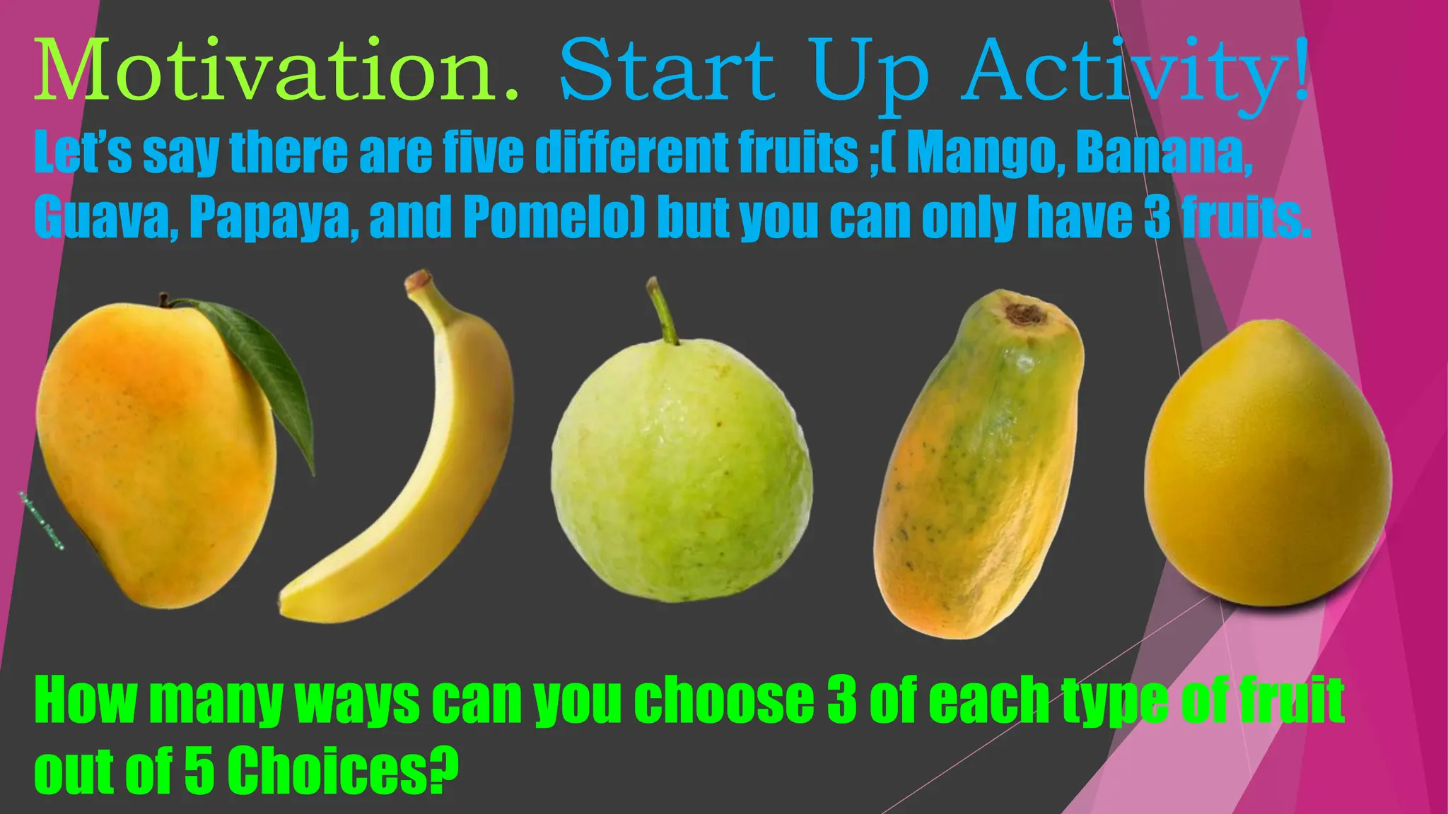 Motivation. Start Up Activity!
Let’s say there are five different fruits ;( Mango, Banana,
Guava, Papaya, and Pomelo) but you can only have 3 fruits.
How many ways can you choose 3 of each type of fruit
out of 5 Choices?
 