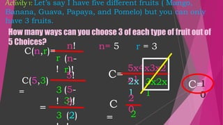 Activity 1: Let’s say I have five different fruits ( Mango,
Banana, Guava, Papaya, and Pomelo) but you can only
have 3 fruits.
C=
n!
r
!
(n-
r)!
How many ways can you choose 3 of each type of fruit out of
5 Choices?
n= 5 r = 3
C(n,r)=
5!
3
!
(5-
3)!
=
5!
3 (2)
5x4x3x2
x1
2x
1
3x2x
1
C
=
2
0
2
C=
1
0
C(5,3)
=
 