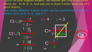Check! In your English subject, the teacher give you 4 LETTERS
which are D, R, E, A. And ask you to form 3-letter word out of 4
given letters.
How many different 3-letter words can be created from 4 distinct
letters such as D, R, E, and A. ?
C=
n!
r
!
(n-
r)!
n= 4 r = 3
C(n,r)=
4!
3
!
(4-
3)!
=
4!
3 (1)
4x3x2
x1
1 3x2x
1
C
=
4
1
C=4
C(4,3)
=
 