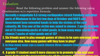 Direction: Read the following problem and answer the following using
Combination w/o repetition formula.
1. Recently a magnitude 6.6 strong earthquakes struck Cotabato and other
parts of Mindanao in the last few days of October and NGO’S and
Government have extended hands to help the victims of the said
calamity. Mr. Cruz one of the victim was asked to choose 2 packs of goods
out of 13 remaining packs of relief goods. In how many ways can Mr. Cruz
choose 2 packs of relief goods out of 13?
2. Six friends want to play enough games of chess to be sure everyone plays
everyone else. How many games will they have to play?
3. In how many ways can a coach choose three runners from among five
runners?
4. A grade 11 student need 8 more classes to to promote to the next year
Evaluation:
 