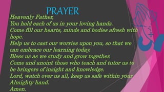 PRAYER
Heavenly Father,
You hold each of us in your loving hands.
Come fill our hearts, minds and bodies afresh with
hope.
Help us to cast our worries upon you, so that we
can embrace our learning today.
Bless us as we study and grow together.
Come and anoint those who teach and tutor us to
be bringers of insight and knowledge.
Lord, watch over us all, keep us safe within your
Almighty hand.
Amen.
 