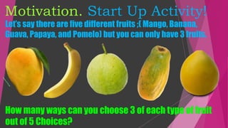 Motivation. Start Up Activity!
Let’s say there are five different fruits ;( Mango, Banana,
Guava, Papaya, and Pomelo) but you can only have 3 fruits.
How many ways can you choose 3 of each type of fruit
out of 5 Choices?
 