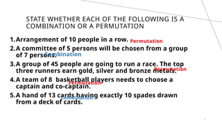 STATE WHETHER EACH OF THE FOLLOWING IS A
COMBINATION OR A PERMUTATION
Permutation
4
1.Arrangement of 10 people in a row.
2.A committee of 5 persons will be chosen from a group
of 7 persons.
3.A group of 45 people are going to run a race. The top
three runners earn gold, silver and bronze metals.
4.A team of 8 basketball players needs to choose a
captain and co-captain.
5.A hand of 13 cards having exactly 10 spades drawn
from a deck of cards.
Combination
Permutation
Permutation
Combination
 