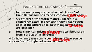 EVALUATE THE FOLLOWING.
1. In how many ways can a principal choose 3 of
their 30 teachers to attend a conference abroad?
2. Six officers of the Mathematics Club are in a
conference room. If each one shakes hands with
each of the others once, how many handshakes
are possible?
3. How many committee of 4 persons can be chosen
from a group of 10 persons?
4. In how many ways can a committee of 5 person be
chosen from 7 single ladies and 9 men?
7
❑𝑛 𝐶𝑟 =
𝑛!
(𝑛− 𝑟 ) !𝑟 !
4,060 ways
15 ways
210 ways
4,368 ways
 